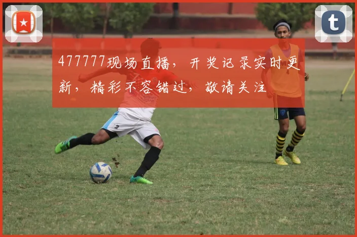 477777现场直播，开奖记录实时更新，精彩不容错过，敬请关注